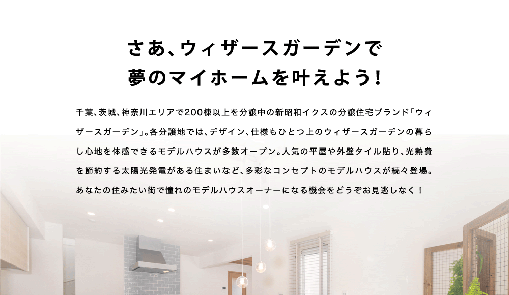 千葉、茨城、神奈川エリアで200棟以上を分譲中の新昭和イクスの分譲住宅ブランド「ウィザースガーデン」。各分譲地では、デザイン、仕様もひとつ上のウィザースガーデンの暮らし心地を体感できるモデルハウスが多数オープン。人気の平屋や外壁タイル貼り、光熱費を節約する太陽光発電がある住まいなど、多彩なコンセプトのモデルハウスが続々登場。あなたの住みたい街で憧れのモデルハウスオーナーになる機会をどうぞお見逃しなく！