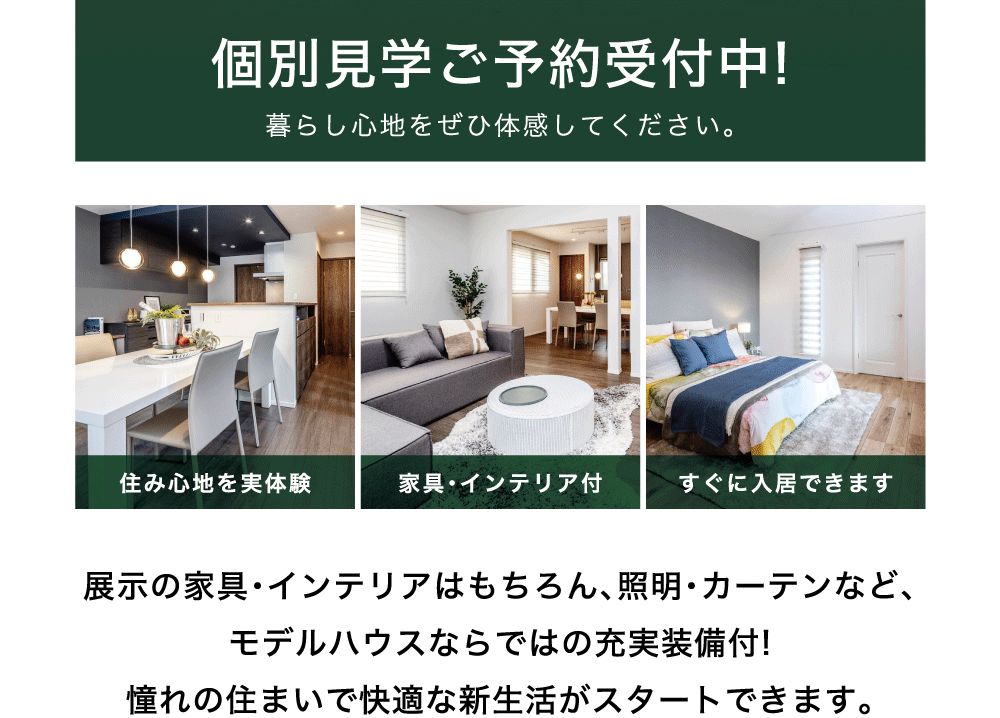 個別見学ご予約受付中!暮らし心地をぜひ体感してください。展示の家具・インテリアはもちろん、照明・カーテンなど、モデルハウスならではの充実装備付!憧れの住まいで快適な新生活がスタートできます。