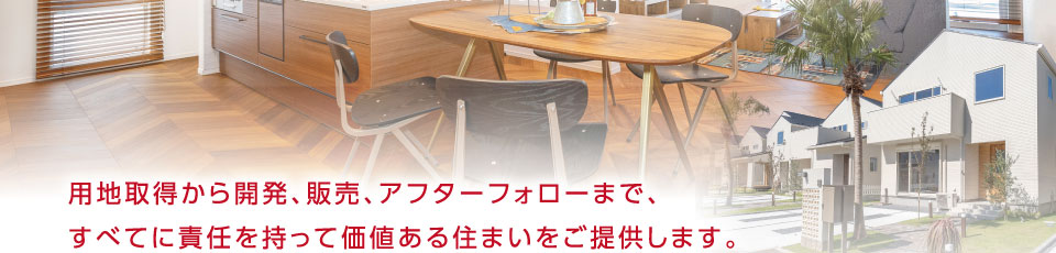 用地取得から開発、販売、アフターフォローまで、すべてに責任を持って価値ある住まいをご提供します。