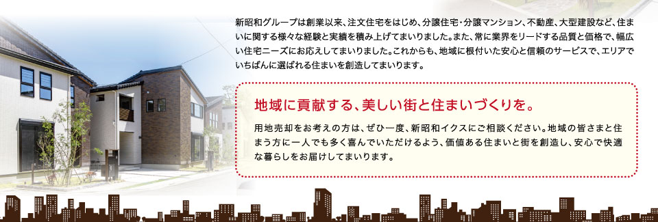 新昭和グループは創業以来、注文住宅をはじめ、分譲住宅・分譲マンション、不動産、大型建設など、住まいに関する様々な経験と実績を積み上げてまいりました。また、常に業界をリードする品質と価格で、幅広い住宅ニーズにお応えしてまいりました。これからも、地域に根付いた安心と信頼のサービスで、エリアでいちばんに選ばれる住まいを創造してまいります。地域に貢献する、美しい街と住まいづくりを。用地売却をお考えの方は、ぜひ一度、新昭和イクスにご相談ください。地域の皆さまと住まう方に一人でも多く喜んでいただけるよう、価値ある住まいと街を創造し、安心で快適な暮らしをお届けしてまいります。