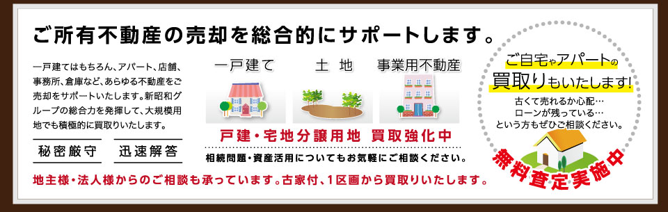 ご所有不動産の売却を総合的にサポートします。一戸建てはもちろん、アパート、店舗、事務所、倉庫など、あらゆる不動産をご売却をサポートいたします。新昭和グループの総合力を発揮して、大規模用地でも積極的に買取りいたします。戸建・宅地分譲用地 買取強化中 相続問題・資産活用についてもお気軽にご相談ください。地主様・法人様からのご相談も承っています。古家付、1区画から買取りいたします。ご自宅やアパートの買取りもいたします!古くて売れるか心配…ローンが残っている…という方もぜひご相談ください。