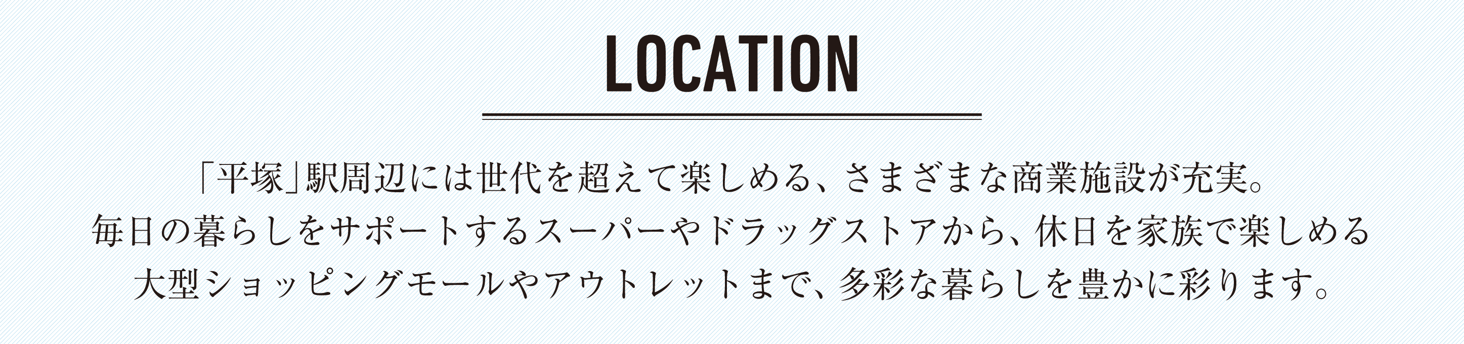 「平塚」駅周辺には世代を超えて楽しめる、さまざまな商業施設が充実。毎日の暮らしをサポートするスーパーやドラッグストアから、休日を家族で楽しめる大型ショッピングモールやアウトレットまで、多彩な暮らしを豊かに彩ります。